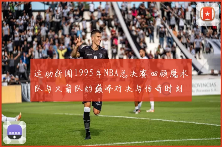 运动新闻1995年NBA总决赛回顾魔术队与火箭队的巅峰对决与传奇时刻