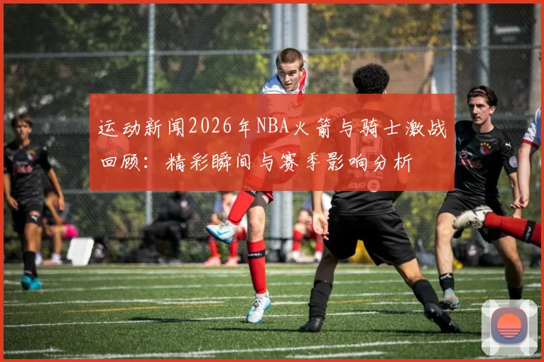 运动新闻2026年NBA火箭与骑士激战回顾：精彩瞬间与赛季影响分析