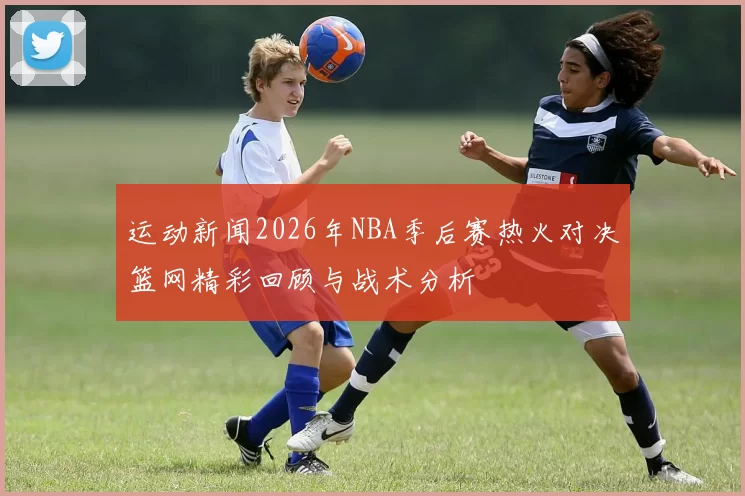 运动新闻2026年NBA季后赛热火对决篮网精彩回顾与战术分析